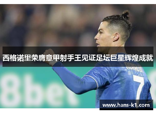 西格诺里荣膺意甲射手王见证足坛巨星辉煌成就