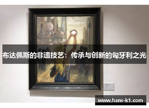 布达佩斯的非遗技艺:传承与创新的匈牙利之光 布达佩斯的非遗技艺:传承与创新的匈牙利之光