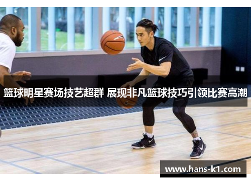 篮球明星赛场技艺超群 展现非凡篮球技巧引领比赛高潮