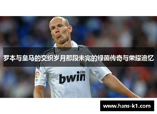 罗本与皇马的交织岁月那段未完的绿茵传奇与荣耀追忆