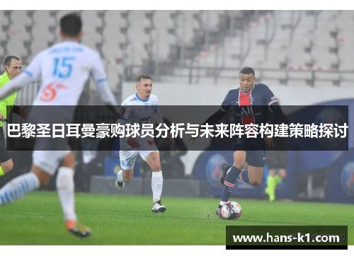 巴黎圣日耳曼豪购球员分析与未来阵容构建策略探讨