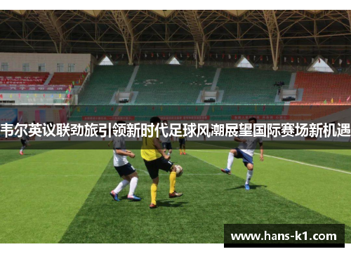 韦尔英议联劲旅引领新时代足球风潮展望国际赛场新机遇