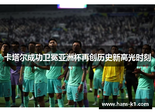 卡塔尔成功卫冕亚洲杯再创历史新高光时刻 卡塔尔成功卫冕亚洲杯再创历史新高光时刻