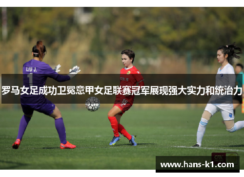 罗马女足成功卫冕意甲女足联赛冠军展现强大实力和统治力